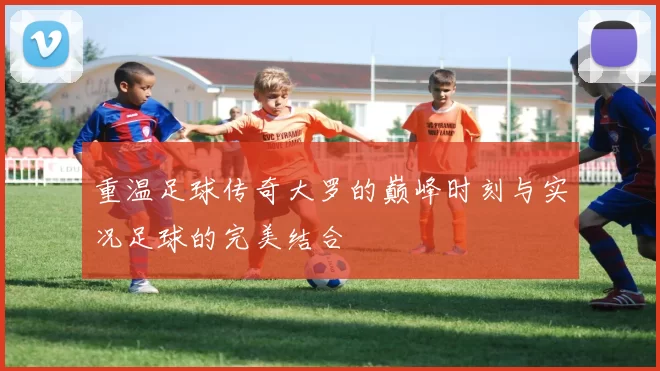 重温足球传奇大罗的巅峰时刻与实况足球的完美结合
