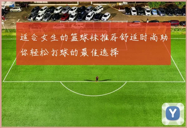 适合女生的篮球袜推荐舒适时尚助你轻松打球的最佳选择