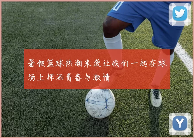 暑假篮球热潮来袭让我们一起在球场上挥洒青春与激情