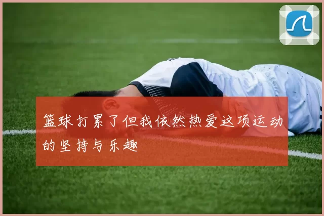 篮球打累了但我依然热爱这项运动的坚持与乐趣