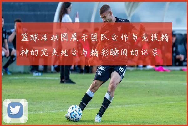 篮球活动图展示团队合作与竞技精神的完美结合与精彩瞬间的记录