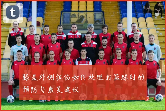 膝盖外侧扭伤如何处理打篮球时的预防与康复建议
