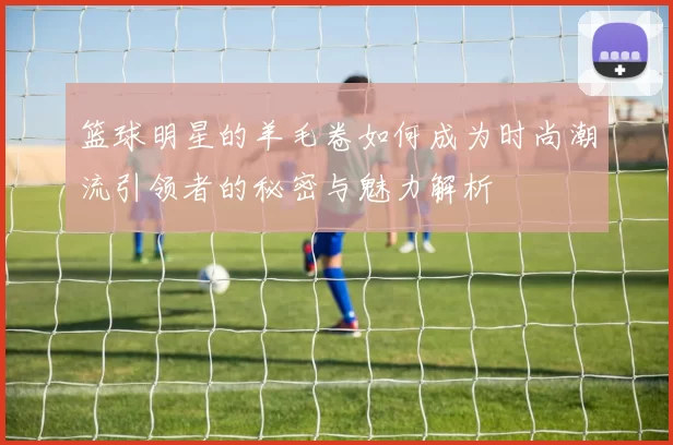 篮球明星的羊毛卷如何成为时尚潮流引领者的秘密与魅力解析