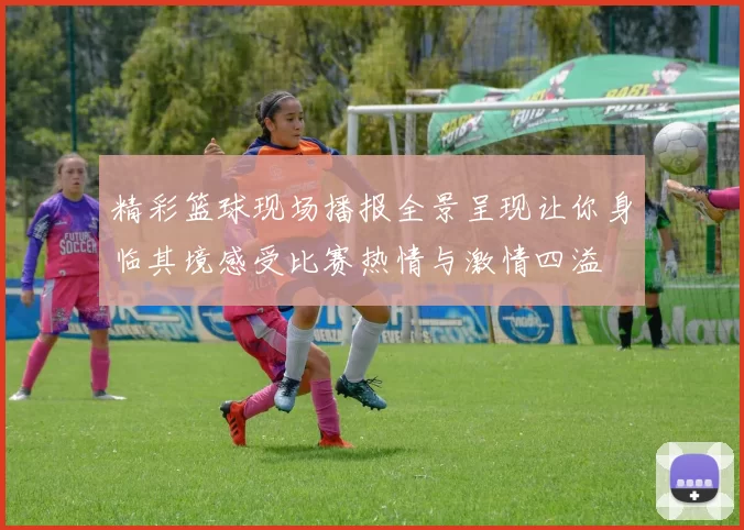 精彩篮球现场播报全景呈现让你身临其境感受比赛热情与激情四溢