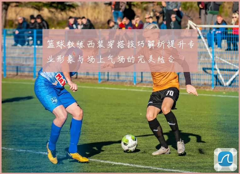 篮球教练西装穿搭技巧解析提升专业形象与场上气场的完美结合
